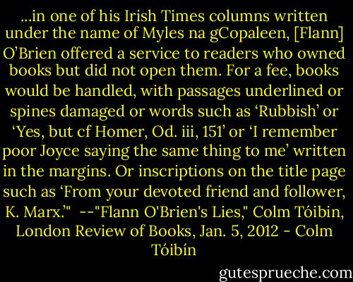 ...in one of his Irish Times columns written under the name of Myles na gCopaleen, [Flann] O’Brien offered a service to readers who owned books but did not open them. For a fee, books would be handled, with passages underlined or spines damaged or words such as ‘Rubbish’ or ‘Yes, but cf Homer, Od. iii, 151’ or ‘I remember poor Joyce saying the same thing to me’ written in the margins. Or inscriptions on the title page such as ‘From your devoted friend and follower, K. Marx.’"<br /><br />--"Flann O'Brien's Lies," Colm Tóibin, London Review of Books, Jan. 5, 2012 - Colm Tóibín