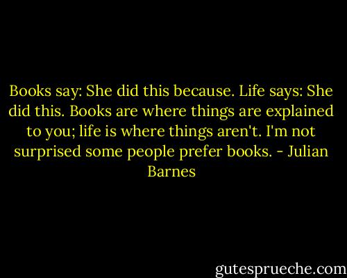 Books say: She did this because. Life says: She did this. Books are where things are explained to you; life is where things aren't. I'm not surprised some people prefer books. - Julian Barnes