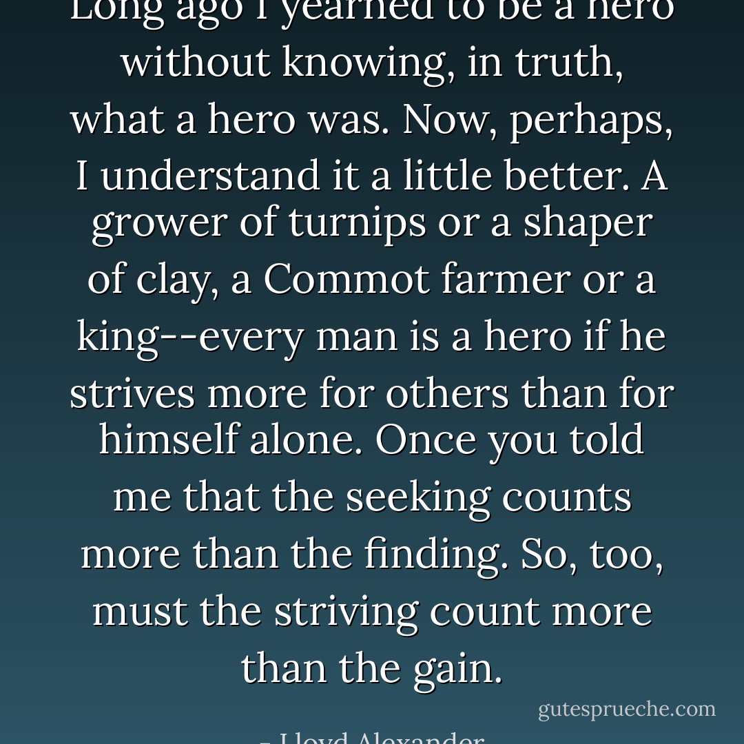 Long ago I yearned to be a hero without knowing, in truth, what a hero was. Now, perhaps, I understand it a little better. A grower of turnips or a shaper of clay, a Commot farmer or a king--every man is a hero if he strives more for others than for himself alone.<br />Once you told me that the seeking counts more than the finding. So, too, must the striving count more than the gain. - Lloyd Alexander