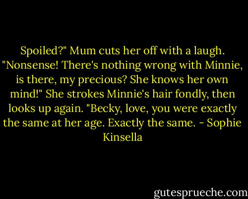 Spoiled?" Mum cuts her off with a laugh. "Nonsense! There's nothing wrong with Minnie, is there, my precious? She knows her own mind!" She strokes Minnie's hair fondly, then looks up again. "Becky, love, you were exactly the same at her age. Exactly the same. - Sophie Kinsella