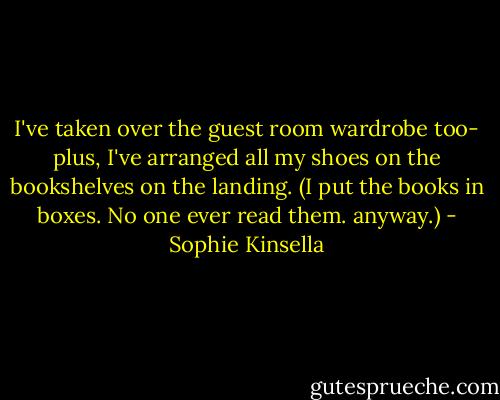 I've taken over the guest room wardrobe too- plus, I've arranged all my shoes on the bookshelves on the landing. (I put the books in boxes. No one ever read them. anyway.) - Sophie Kinsella
