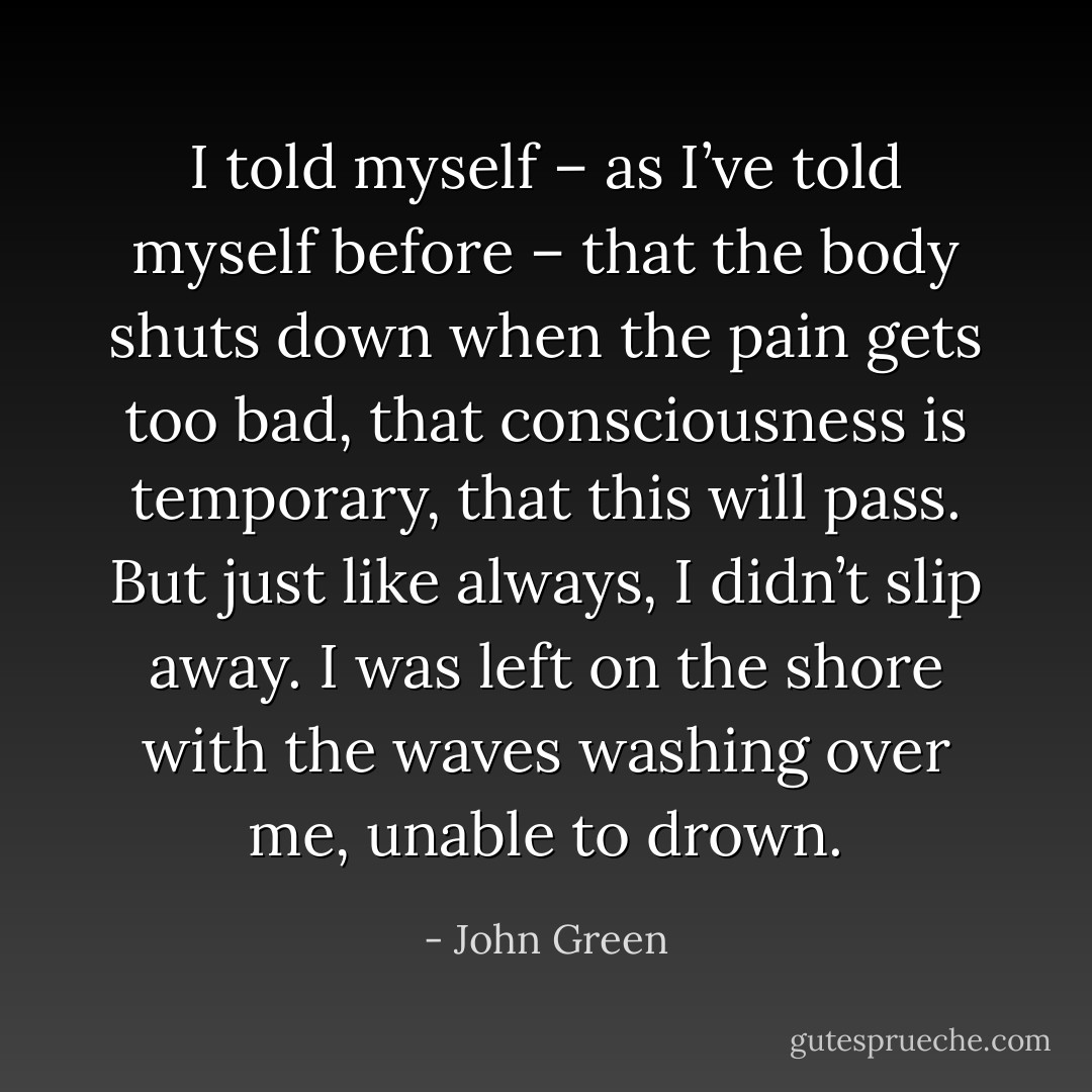 I told myself – as I’ve told myself before – that the body shuts down when the pain gets too bad, that consciousness is temporary, that this will pass. But just like always, I didn’t slip away. I was left on the shore with the waves washing over me, unable to drown. - John Green