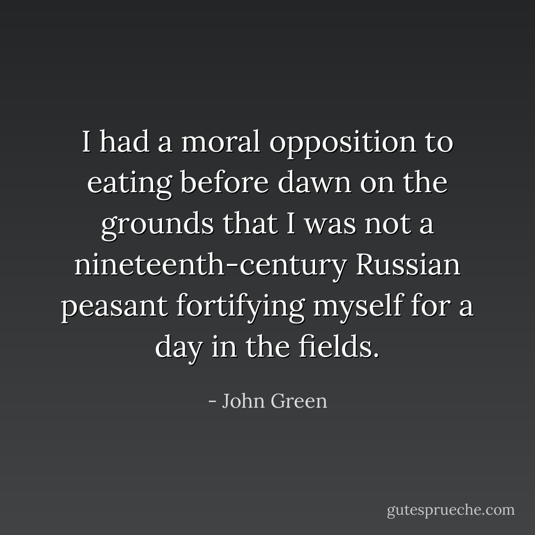I had a moral opposition to eating before dawn on the grounds that I was not a nineteenth-century Russian peasant fortifying myself for a day in the fields. - John Green