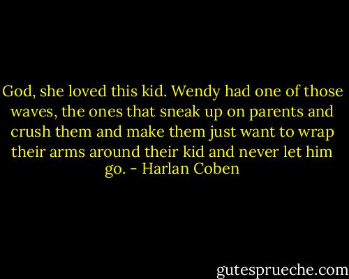 God, she loved this kid. Wendy had one of those waves, the ones that sneak up on parents and crush them and make them just want to wrap their arms around their kid and never let him go. - Harlan Coben