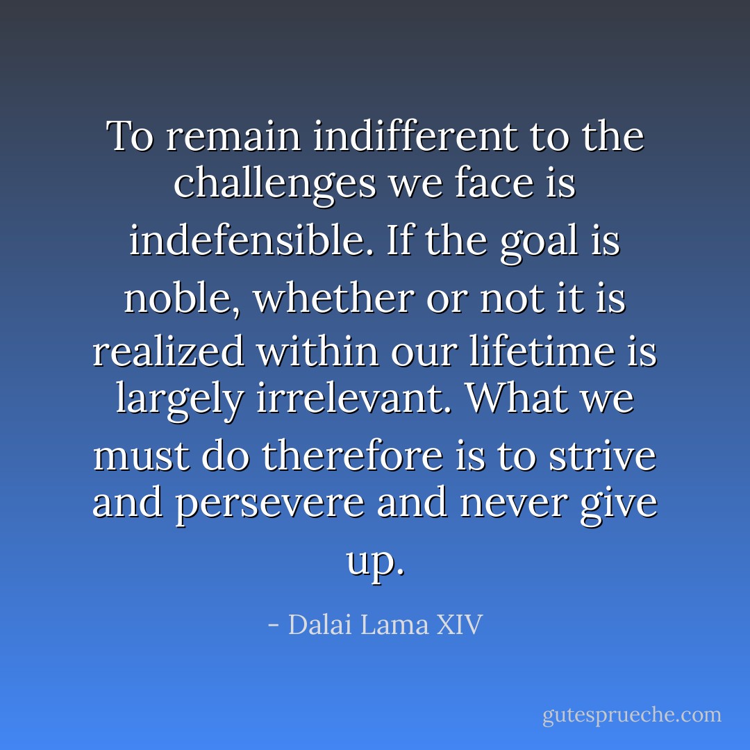 To remain indifferent to the challenges we face is indefensible. If the goal is noble, whether or not it is realized within our lifetime is largely irrelevant. What we must do therefore is to strive and persevere and never give up. - Dalai Lama XIV