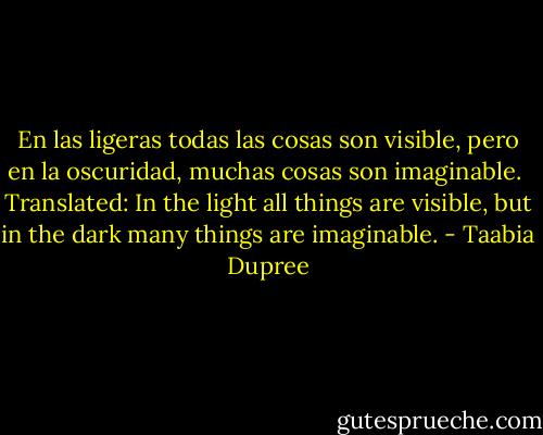 En las ligeras todas las cosas son visible, pero en la oscuridad, muchas cosas son imaginable.<br /><br />Translated: In the light all things are visible, but in the dark many things are imaginable. - Taabia Dupree