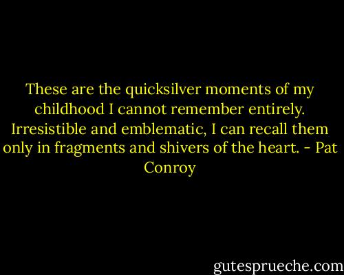 These are the quicksilver moments of my childhood I cannot remember entirely. Irresistible and emblematic, I can recall them only in fragments and shivers of the heart. - Pat Conroy