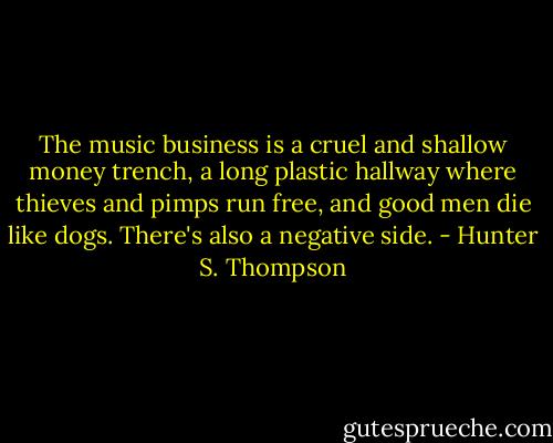 The music business is a cruel and shallow money trench, a long plastic hallway where thieves and pimps run free, and good men die like dogs. There's also a negative side. - Hunter S. Thompson