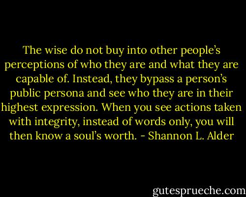 The wise do not buy into other people’s perceptions of who they are and what they are capable of. Instead, they bypass a person’s public persona and see who they are in their highest expression. When you see actions taken with integrity, instead of words only, you will then know a soul’s worth. - Shannon L. Alder