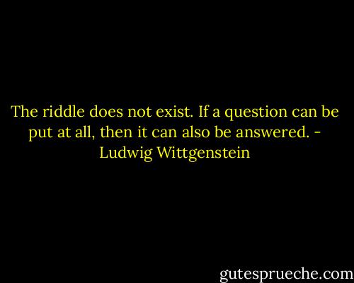 The riddle does not exist. If a question can be put at all, then it can also be answered. - Ludwig Wittgenstein