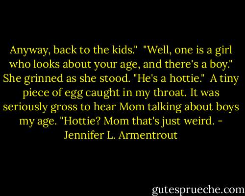 Anyway, back to the kids."<br /><br />"Well, one is a girl who looks about your age, and there's a boy." She grinned as she stood. "He's a hottie."<br /><br />A tiny piece of egg caught in my throat. It was seriously gross to hear Mom talking about boys my age. "Hottie? Mom that's just weird. - Jennifer L. Armentrout