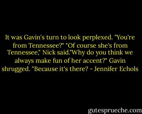 It was Gavin's turn to look perplexed. "You're from Tennessee?"<br />"Of course she's from Tennessee," Nick said."Why do you think we always make fun of her accent?"<br />Gavin shrugged. "Because it's there? - Jennifer Echols