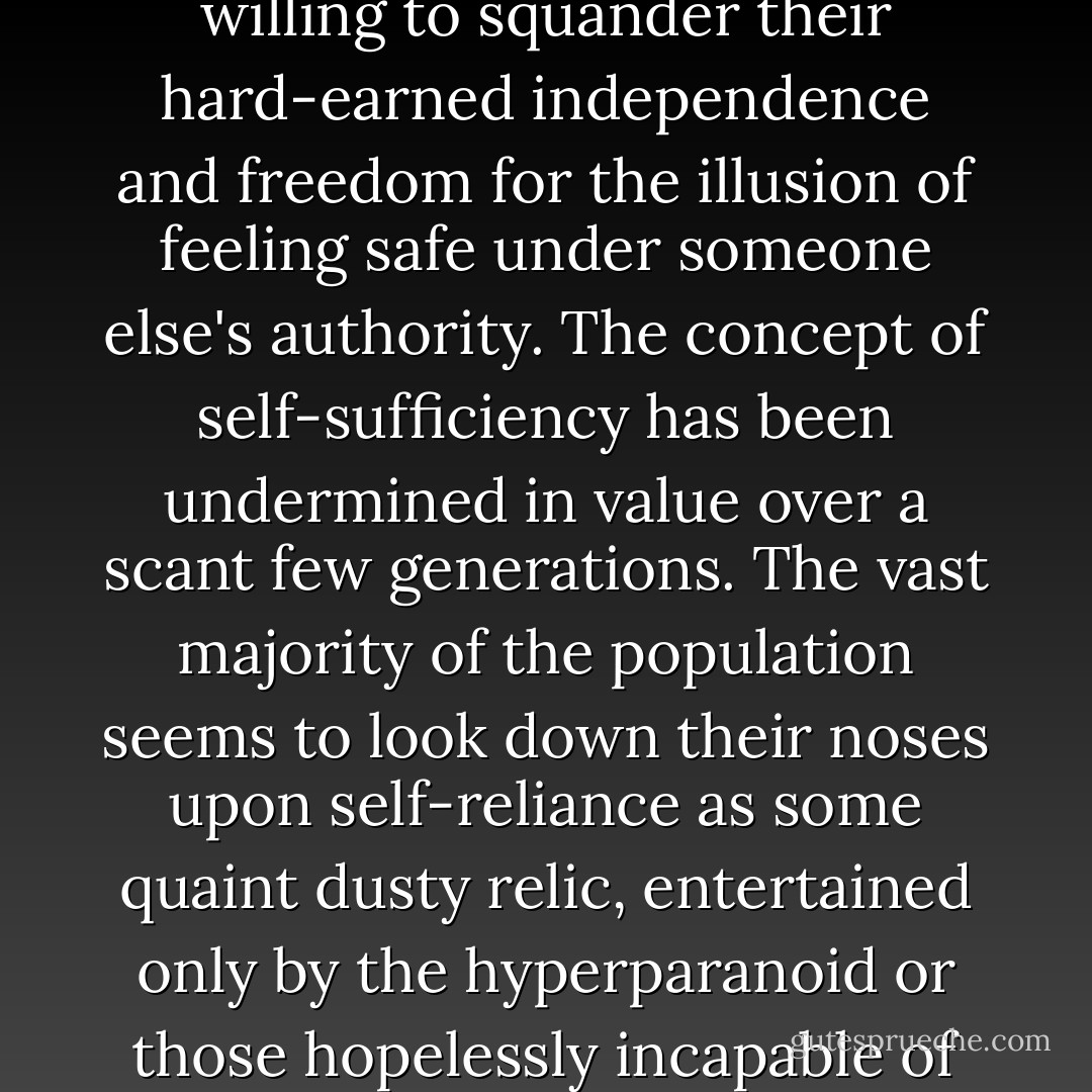 Over the years, Americans in particular have been all too willing to squander their hard-earned independence and freedom for the illusion of feeling safe under someone else's authority. The concept of self-sufficiency has been undermined in value over a scant few generations. The vast majority of the population seems to look down their noses upon self-reliance as some quaint dusty relic, entertained only by the hyperparanoid or those hopelessly incapable of fitting into mainstream society. - Cody Lundin