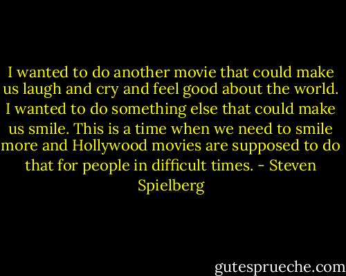 I wanted to do another movie that could make us laugh and cry and feel good about the world. I wanted to do something else that could make us smile. This is a time when we need to smile more and Hollywood movies are supposed to do that for people in difficult times. - Steven Spielberg