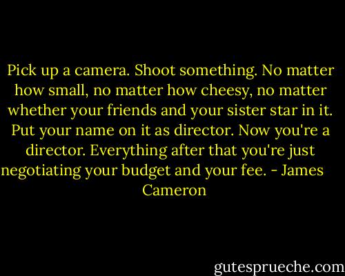 Pick up a camera. Shoot something. No matter how small, no matter how cheesy, no matter whether your friends and your sister star in it. Put your name on it as director. Now you're a director. Everything after that you're just negotiating your budget and your fee. - James       Cameron