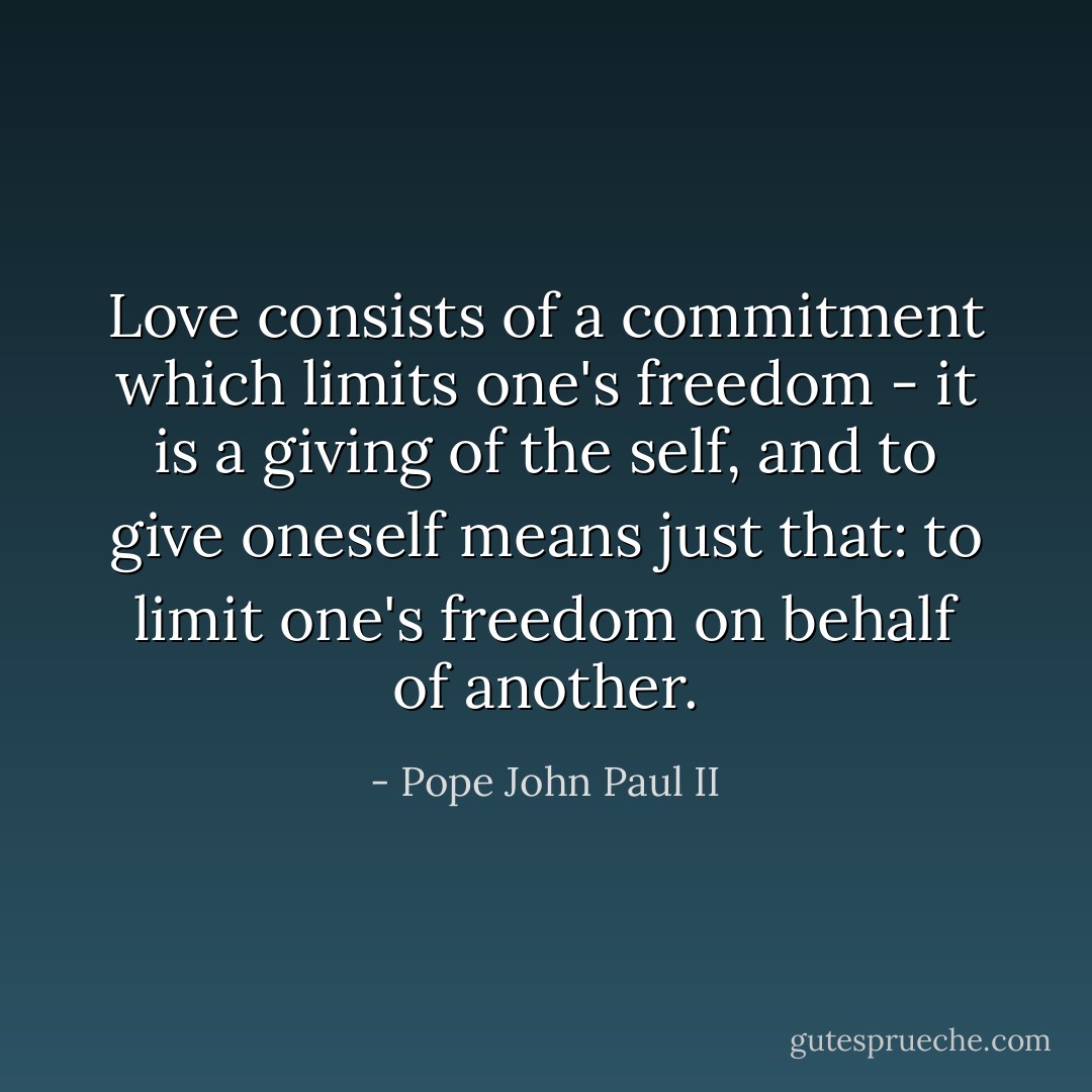 Love consists of a commitment which limits one's freedom - it is a giving of the self, and to give oneself means just that: to limit one's freedom on behalf of another. - Pope John Paul II