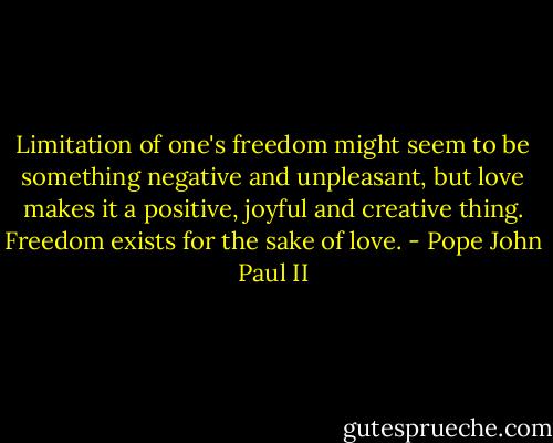 Limitation of one's freedom might seem to be something negative and unpleasant, but love makes it a positive, joyful and creative thing. Freedom exists for the sake of love. - Pope John Paul II