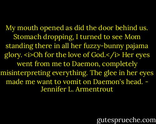 My mouth opened as did the door behind us. Stomach dropping, I turned to see Mom standing there in all her fuzzy-bunny pajama glory. <i>Oh for the love of God.</i> Her eyes went from me to Daemon, completely misinterpreting everything. The glee in her eyes made me want to vomit on Daemon's head. - Jennifer L. Armentrout