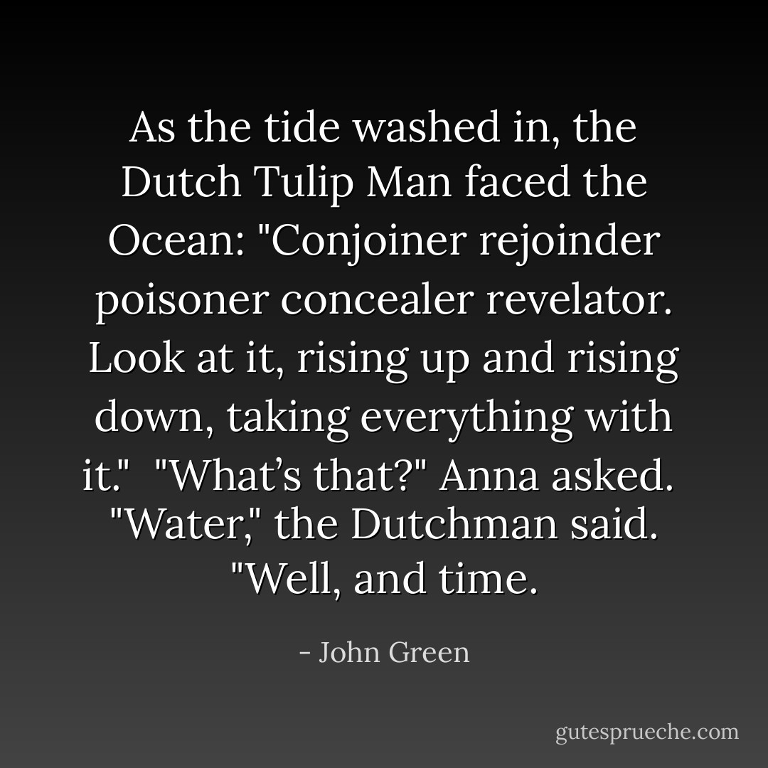 As the tide washed in, the Dutch Tulip Man faced the Ocean:<br />"Conjoiner rejoinder poisoner concealer revelator. Look at it, rising up and rising down, taking everything with it."<br /><br />"What’s that?" Anna asked.<br /><br />"Water," the Dutchman said. "Well, and time. - John Green