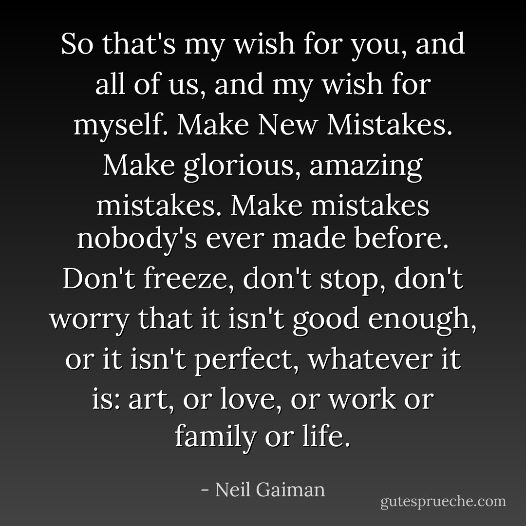 So that's my wish for you, and all of us, and my wish for myself. Make New Mistakes. Make glorious, amazing mistakes. Make mistakes nobody's ever made before. Don't freeze, don't stop, don't worry that it isn't good enough, or it isn't perfect, whatever it is: art, or love, or work or family or life. - Neil Gaiman