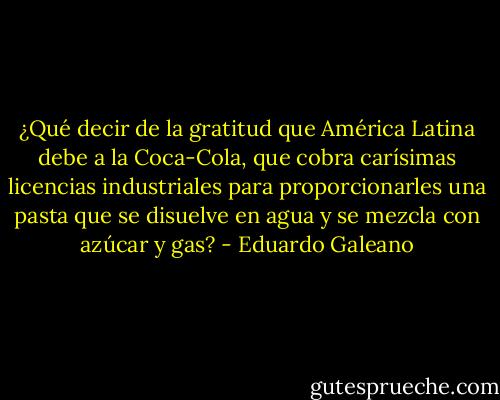 ¿Qué decir de la gratitud que América Latina debe a la Coca-Cola, que cobra carísimas licencias industriales para proporcionarles una pasta que se disuelve en agua y se mezcla con azúcar y gas? - Eduardo Galeano