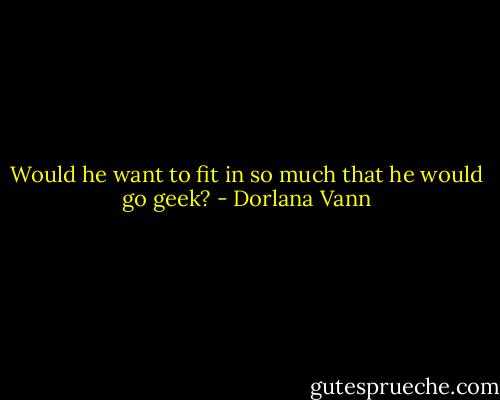 Would he want to fit in so much that he would go geek? - Dorlana Vann