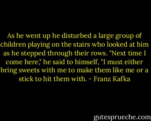 As he went up he disturbed a large group of children playing on the stairs who looked at him as he stepped through their rows. "Next time I come here," he said to himself, "I must either bring sweets with me to make them like me or a stick to hit them with. - Franz Kafka