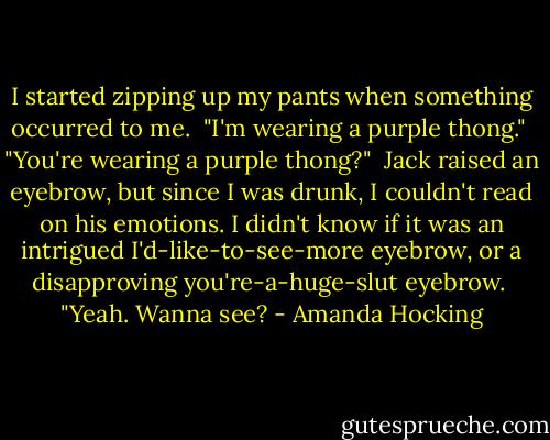 I started zipping up my pants when something occurred to me. <br />"I'm wearing a purple thong."<br /> "You're wearing a purple thong?"<br /> Jack raised an eyebrow, but since I was drunk, I couldn't read on his emotions. I didn't know if it was an intrigued I'd-like-to-see-more eyebrow, or a disapproving you're-a-huge-slut eyebrow.<br /> "Yeah. Wanna see? - Amanda Hocking