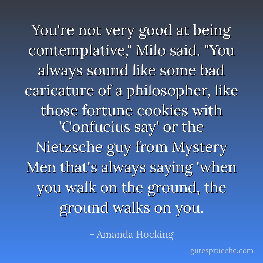 You're not very good at being contemplative," Milo said. "You always sound like some bad caricature of a philosopher, like those fortune cookies with 'Confucius say' or the Nietzsche guy from Mystery Men that's always saying 'when you walk on the ground, the ground walks on you. - Amanda Hocking