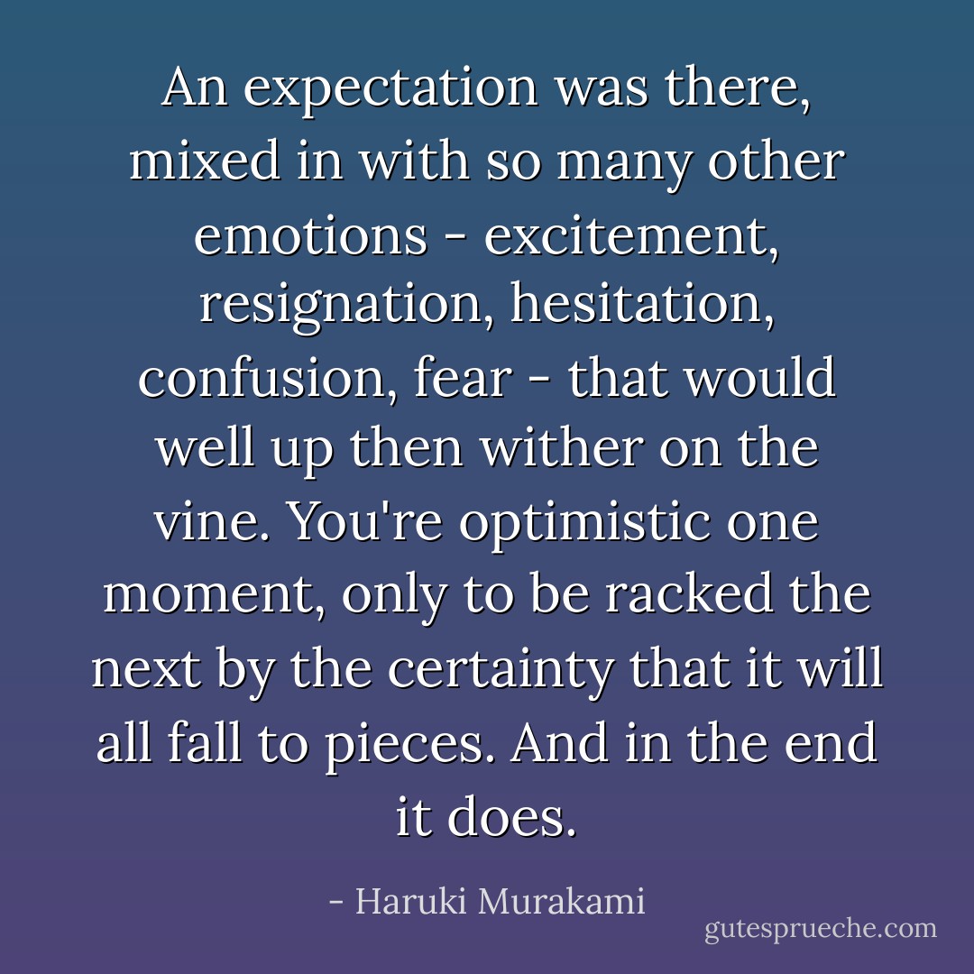 An expectation was there, mixed in with so many other emotions - excitement, resignation, hesitation, confusion, fear - that would well up then wither on the vine. You're optimistic one moment, only to be racked the next by the certainty that it will all fall to pieces. And in the end it does. - Haruki Murakami