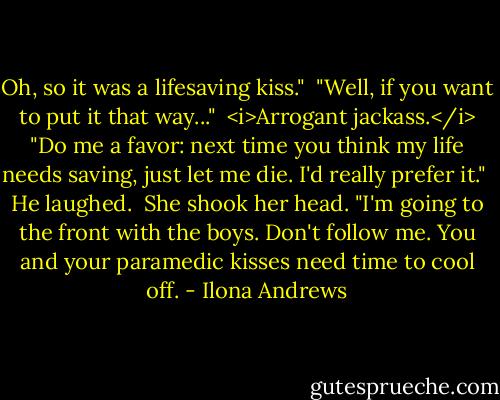 Oh, so it was a lifesaving kiss."<br /><br />"Well, if you want to put it that way..."<br /><br /><i>Arrogant jackass.</i> "Do me a favor: next time you think my life needs saving, just let me die. I'd really prefer it."<br /><br />He laughed.<br /><br />She shook her head. "I'm going to the front with the boys. Don't follow me. You and your paramedic kisses need time to cool off. - Ilona Andrews