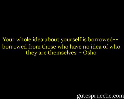 Your whole idea about yourself is borrowed-- <br />borrowed from those who have no idea of who they are themselves. - Osho