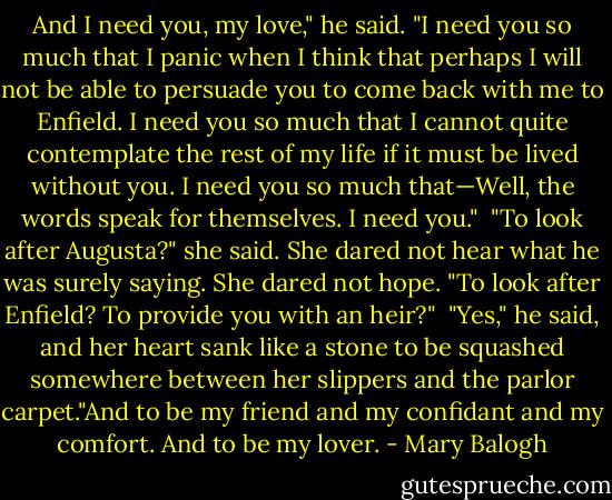 And I need you, my love," he said. "I need you so much that I panic when I think that perhaps I will not be able to persuade you to come back with me to Enfield. I need you so much that I cannot quite contemplate the rest of my life if it must be lived without you. I need you so much that—Well, the words speak for themselves. I need you."<br /><br />"To look after Augusta?" she said. She dared not hear what he was surely saying. She dared not hope. "To look after Enfield? To provide you with an heir?"<br /><br />"Yes," he said, and her heart sank like a stone to be squashed somewhere between her slippers and the parlor carpet."And to be my friend and my confidant and my comfort. And to be my lover. - Mary Balogh