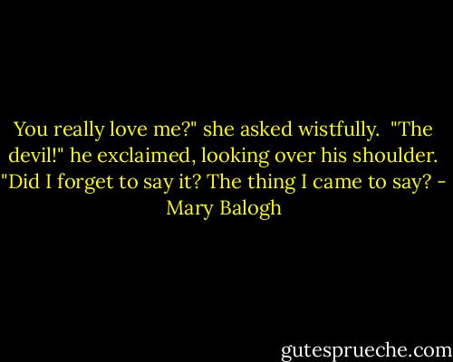 You really love me?" she asked wistfully.<br /><br />"The devil!" he exclaimed, looking over his shoulder. "Did I forget to say it? The thing I came to say? - Mary Balogh