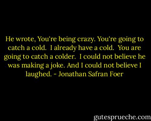 He wrote, You're being crazy. You're going to catch a cold. <br />I already have a cold. <br />You are going to catch a colder. <br />I could not believe he was making a joke. And I could not believe I laughed. - Jonathan Safran Foer