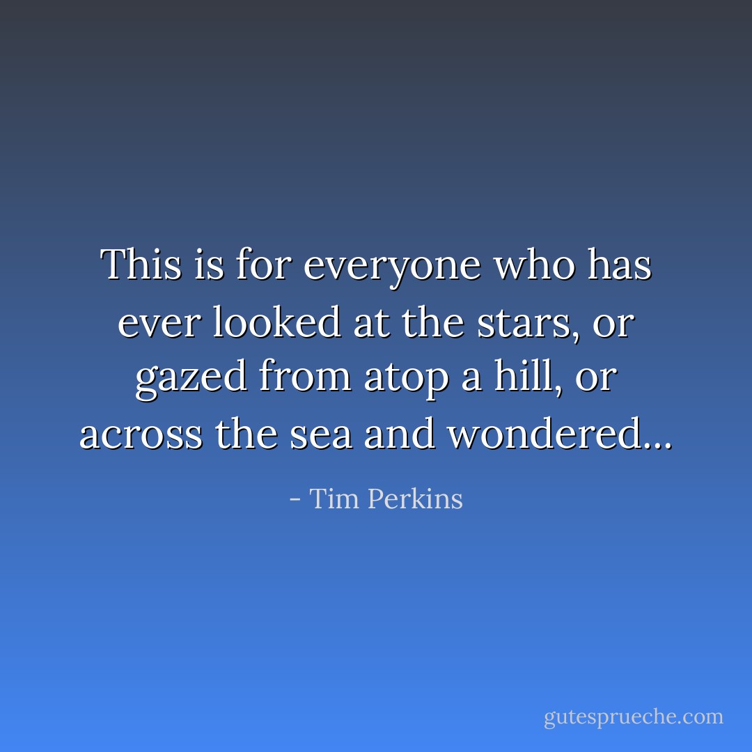 This is for everyone who has ever looked at the stars, or gazed from atop a hill, or across the sea and wondered... - Tim Perkins