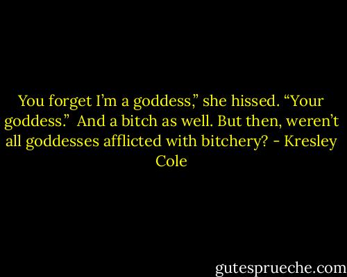 You forget I’m a goddess,” she hissed. “Your goddess.” <br />And a bitch as well. But then, weren’t all goddesses afflicted with bitchery? - Kresley Cole