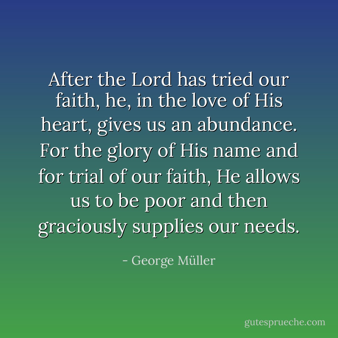 After the Lord has tried our faith, he, in the love of His heart, gives us an abundance. For the glory of His name and for trial of our faith, He allows us to be poor and then graciously supplies our needs. - George Müller