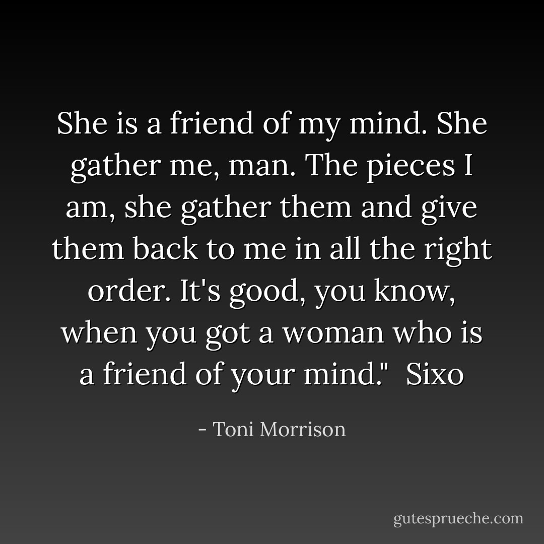 She is a friend of my mind. She gather me, man. The pieces I am, she gather them and give them back to me in all the right order. It's good, you know, when you got a woman who is a friend of your mind."<br /><br />Sixo - Toni Morrison