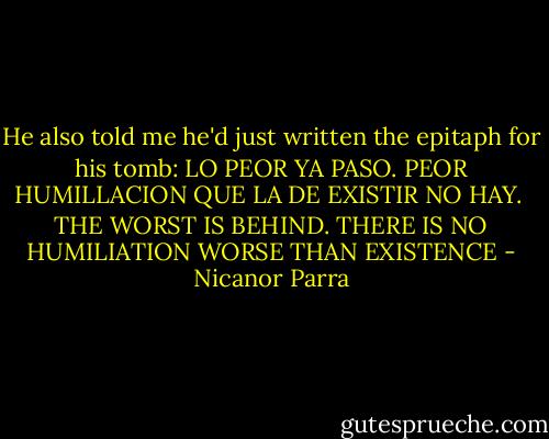 He also told me he'd just written the epitaph for his tomb: LO PEOR YA PASO. PEOR HUMILLACION QUE LA DE EXISTIR NO HAY. <br />THE WORST IS BEHIND. THERE IS NO HUMILIATION WORSE THAN EXISTENCE - Nicanor Parra