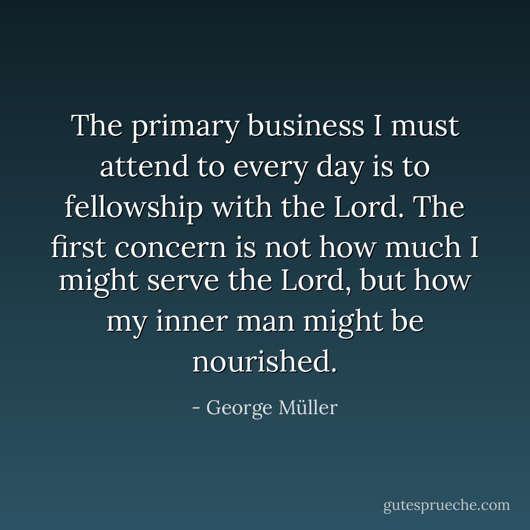 The primary business I must attend to every day is to fellowship with the Lord. The first concern is not how much I might serve the Lord, but how my inner man might be nourished. - George Müller