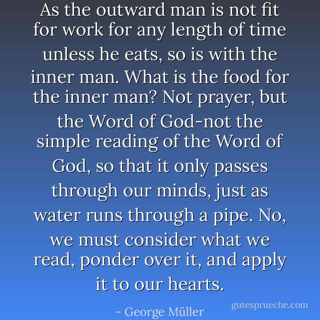 As the outward man is not fit for work for any length of time unless he eats, so is with the inner man. What is the food for the inner man? Not prayer, but the Word of God-not the simple reading of the Word of God, so that it only passes through our minds, just as water runs through a pipe. No, we must consider what we read, ponder over it, and apply it to our hearts. - George Müller