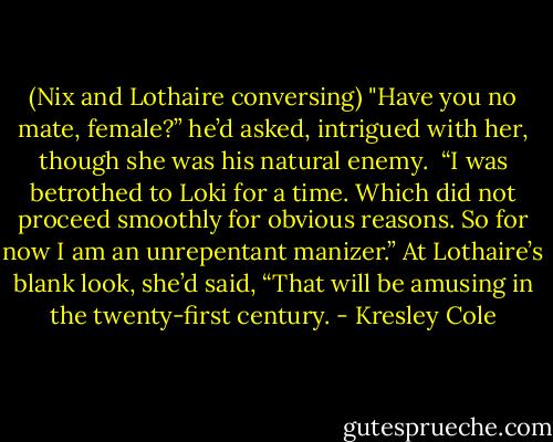(Nix and Lothaire conversing)<br />"Have you no mate, female?” he’d asked, intrigued with her, though she was his natural enemy.<br /><br />“I was betrothed to Loki for a time. Which did not proceed smoothly for obvious reasons. So for now I am an unrepentant manizer.” At Lothaire’s blank look, she’d said, “That will be amusing in the twenty-first century. - Kresley Cole