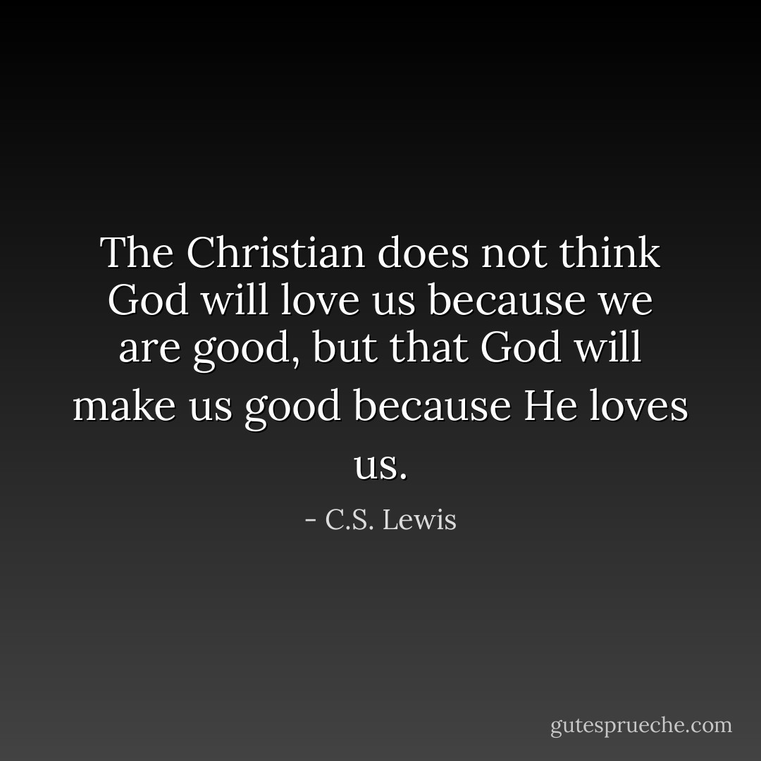 The Christian does not think God will love us because we are good, but that God will make us good because He loves us. - C.S. Lewis