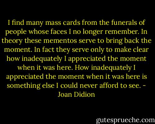 I find many mass cards from the funerals of people whose faces I no longer remember. In theory these mementos serve to bring back the moment. In fact they serve only to make clear how inadequately I appreciated the moment when it was here. How inadequately I appreciated the moment when it was here is something else I could never afford to see. - Joan Didion