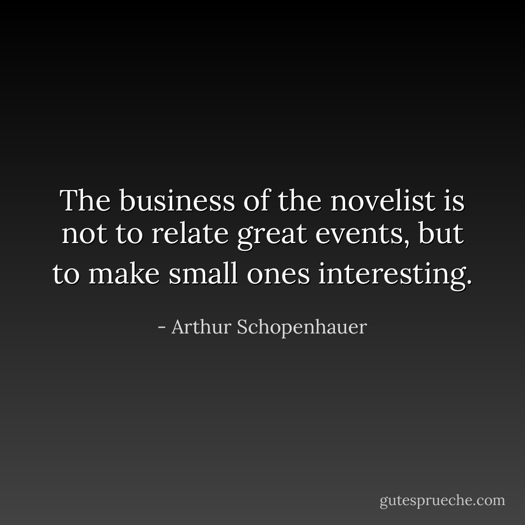 The business of the novelist is not to relate great events, but to make small ones interesting. - Arthur Schopenhauer