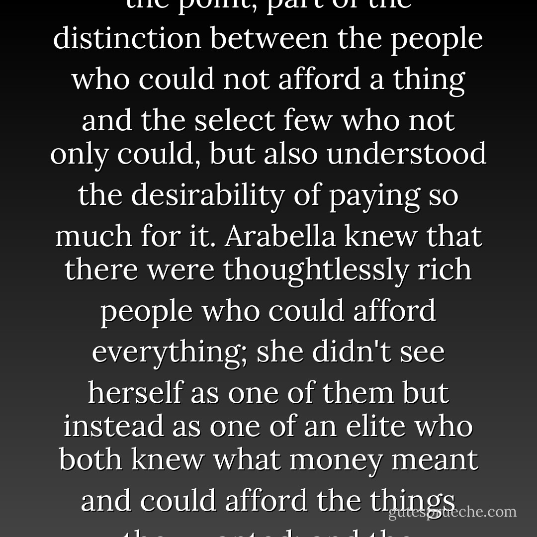 The idea of luxury, even the word "luxury," was important to Arabella. Luxury meant something that was by definition overpriced, but was so nice, so lovely, in itself that you did not mind, in fact was so lovely that the expensiveness became part of the point, part of the distinction between the people who could not afford a thing and the select few who not only could, but also understood the desirability of paying so much for it. Arabella knew that there were thoughtlessly rich people who could afford everything; she didn't see herself as one of them but instead as one of an elite who both knew what money meant and could afford the things they wanted; and the knowledge of what money meant gave the drama of high prices a special piquancy. She loved expensive things because she knew what their expensiveness meant. She had a complete understanding of the signifiers. - John Lanchester