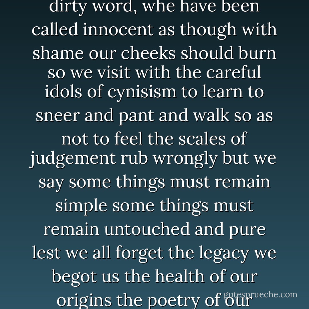 this is actualy a poem<br /><br />we have been called<br />naive<br />as if it were a dirty word,<br />whe have been called<br />innocent<br />as though with shame<br />our cheeks should burn<br />so<br />we visit with<br />the careful idols<br />of cynisism<br />to learn to sneer<br />and pant and walk<br />so as not to feel the scales<br />of judgement rub wrongly<br />but we say<br />some things must<br />remain simple<br />some things must remain<br />untouched<br />and pure<br />lest we all forget<br />the legacy we begot us<br />the health of our origins<br />the poetry of our fundemental selves - Jewel