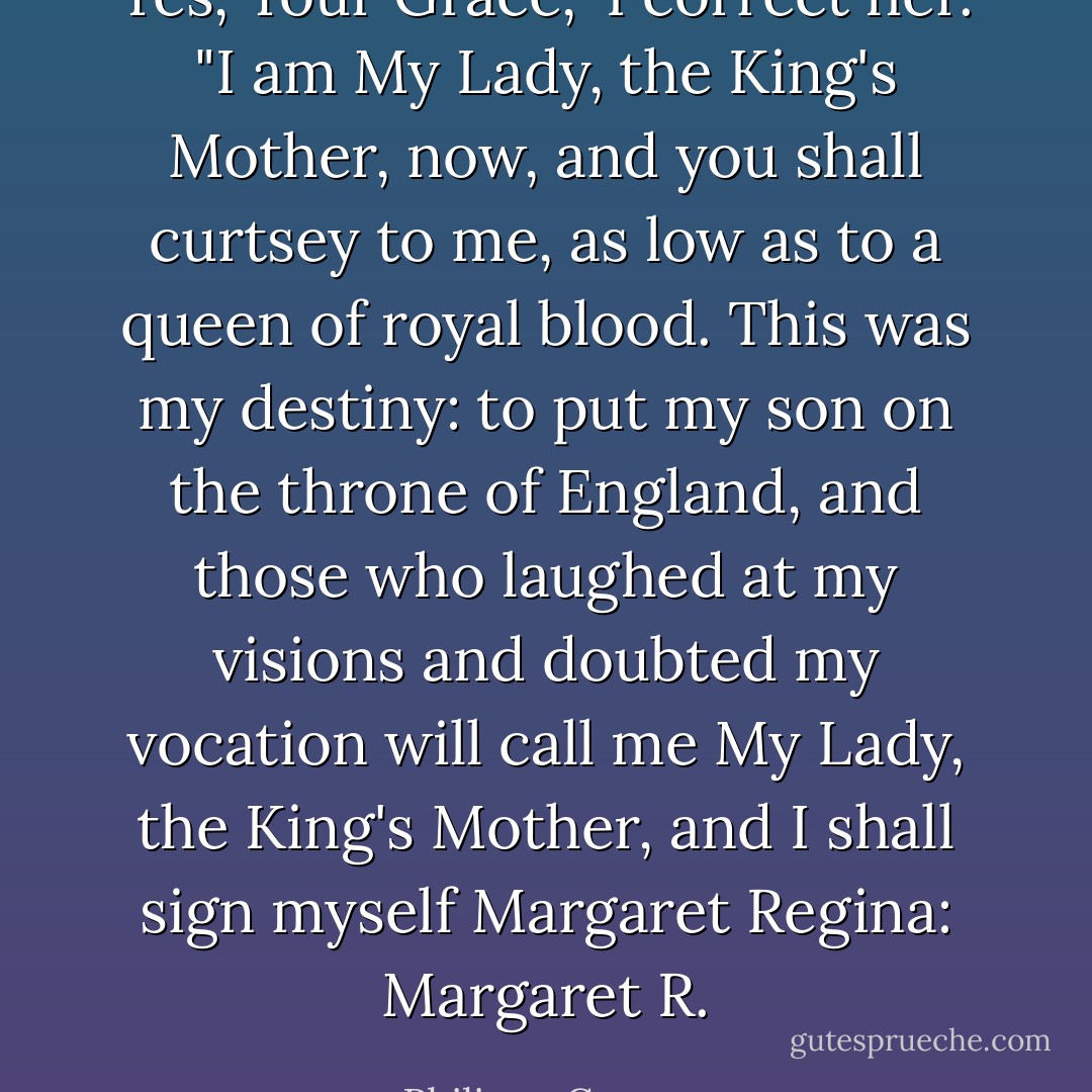 Yes, Your Grace," I correct her. "I am My Lady, the King's Mother, now, and you shall curtsey to me, as low as to a queen of royal blood. This was my destiny: to put my son on the throne of England, and those who laughed at my visions and doubted my vocation will call me My Lady, the King's Mother, and I shall sign myself Margaret Regina: Margaret R. - Philippa Gregory