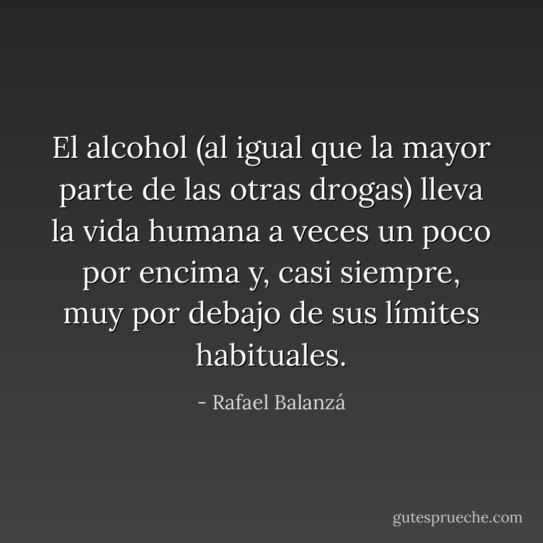 El alcohol (al igual que la mayor parte de las otras drogas) lleva la vida humana a veces un poco por encima y, casi siempre, muy por debajo de sus límites habituales. - Rafael Balanzá